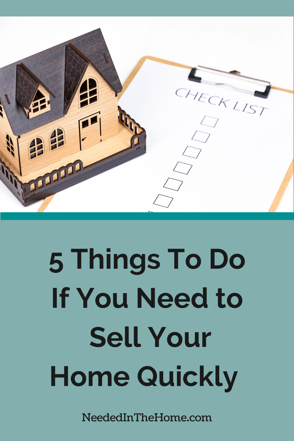 There are many reasons that you may need to sell your home quickly. Here are five things to do to help you along. wood house model next to a checklist 5 things to do if you need to sell your home quickly neededinthehome